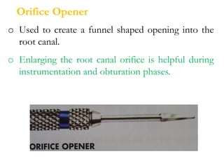 o Used to create a funnel shaped opening into the
root canal.
o Enlarging the root canal orifice is helpful during
instrumentation and obturation phases.
Orifice Opener
 