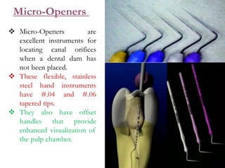  Micro-Openers are
excellent instruments for
locating canal orifices
when a dental dam has
not been placed.
 These flexible, stainless
steel hand instruments
have #.04 and #.06
tapered tips.
 They also have offset
handles that provide
enhanced visualization of
the pulp chamber.
Micro-Openers
 