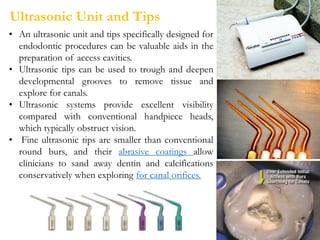 Ultrasonic Unit and Tips
• An ultrasonic unit and tips specifically designed for
endodontic procedures can be valuable aids in the
preparation of access cavities.
• Ultrasonic tips can be used to trough and deepen
developmental grooves to remove tissue and
explore for canals.
• Ultrasonic systems provide excellent visibility
compared with conventional handpiece heads,
which typically obstruct vision.
• Fine ultrasonic tips are smaller than conventional
round burs, and their abrasive coatings allow
clinicians to sand away dentin and calcifications
conservatively when exploring for canal orifices.
 