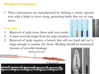 • These instruments are manufactured by hacking a round, tapered
wire with a blade to form sharp, projecting barbs that cut or snag
tissue.
Function
1. Removal of pulp tissue from wide root canals
2. Cotton wool dressings from the pulp chamber.
3. Removal of pulp requires a broach that will not bind and yet is
large enough to ensnare the tissue. Binding should be minimized
because of possible breakage
Barbed broaches
 