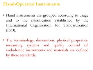 • Hand instruments are grouped according to usage
and to the classification established by the
International Organization for Standardization
(ISO).
• The terminology, dimensions, physical properties,
measuring systems and quality control of
endodontic instruments and materials are defined
by these standards.
Hand-Operated Instruments
 
