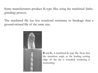 Some manufacturers produce K-type files using the machined (lathe-
grinding) process.
The machined file has less rotational resistance to breakage than a
ground-twisted file of the same size.
B and C, A machined K-type file. Note that
the transition angle at the leading cutting
edge of the tip is rounded, rendering it
noncutting.
 