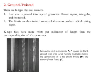 2. Ground-Twisted
1. Raw wire is ground into tapered geometric blanks: square, triangular,
and rhomboid.
2. The blanks are then twisted counterclockwise to produce helical cutting
edges.
K-type files have more twists per millimeter of length than the
corresponding size of K-type reamer.
Ground-twisted instruments. A, A square file blank
ground from wire. After twisting counterclockwise,
the appearance of a file (more flutes) (B) and
reamer (fewer flutes) (C).
These are K-type files and reamers.
 