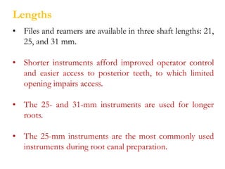 Lengths
• Files and reamers are available in three shaft lengths: 21,
25, and 31 mm.
• Shorter instruments afford improved operator control
and easier access to posterior teeth, to which limited
opening impairs access.
• The 25- and 31-mm instruments are used for longer
roots.
• The 25-mm instruments are the most commonly used
instruments during root canal preparation.
 