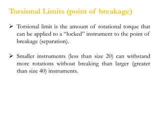Torsional Limits (point of breakage)
 Torsional limit is the amount of rotational torque that
can be applied to a “locked” instrument to the point of
breakage (separation).
 Smaller instruments (less than size 20) can withstand
more rotations without breaking than larger (greater
than size 40) instruments.
 