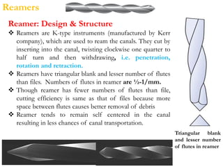 Reamers
Reamer: Design & Structure
 Reamers are K-type instruments (manufactured by Kerr
company), which are used to ream the canals. They cut by
inserting into the canal, twisting clockwise one quarter to
half turn and then withdrawing, i.e. penetration,
rotation and retraction.
 Reamers have triangular blank and lesser number of flutes
than files. Numbers of flutes in reamer are ½-1/mm.
 Though reamer has fewer numbers of flutes than file,
cutting efficiency is same as that of files because more
space between flutes causes better removal of debris
 Reamer tends to remain self centered in the canal
resulting in less chances of canal transportation.
Triangular blank
and lesser number
of flutes in reamer
 