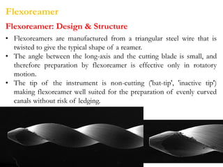 Flexoreamer
Flexoreamer: Design & Structure
• Flexoreamers are manufactured from a triangular steel wire that is
twisted to give the typical shape of a reamer.
• The angle between the long-axis and the cutting blade is small, and
therefore preparation by flexoreamer is effective only in rotatory
motion.
• The tip of the instrument is non-cutting ('bat-tip', 'inactive tip')
making flexoreamer well suited for the preparation of evenly curved
canals without risk of ledging.
 