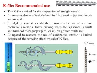 K-file: Recommended use
• The K-file is suited for the preparation of straight canals.
• It prepares dentin effectively both in filing motion (up and down)
and rotated.
• In slightly curved canals the recommended techniques are
continuous rotation (lower picture) when the resistance is small
and balanced force (upper picture) against greater resistance.
• Compared to reamers, the use of continuous rotation is limited
because of the screwing effect typical of K-files.
 