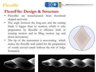 Flexofile
FlexoFile: Design & Structure
• Flexofiles are manufactured from rhomboid
shaped steel wire.
• The angle between the long-axis and the cutting
blade is bigger than in reamers, which is why
preparation by flexofile is effective both in
rotating motion and in filing motion (up and
down movement)
• The tip of the instrument is non-cutting which
makes the flexofile well suited for the preparation
of evenly curved canals without the risk of ledge
formation
 