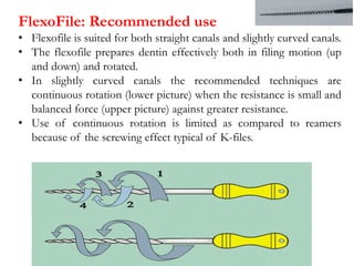FlexoFile: Recommended use
• Flexofile is suited for both straight canals and slightly curved canals.
• The flexofile prepares dentin effectively both in filing motion (up
and down) and rotated.
• In slightly curved canals the recommended techniques are
continuous rotation (lower picture) when the resistance is small and
balanced force (upper picture) against greater resistance.
• Use of continuous rotation is limited as compared to reamers
because of the screwing effect typical of K-files.
 