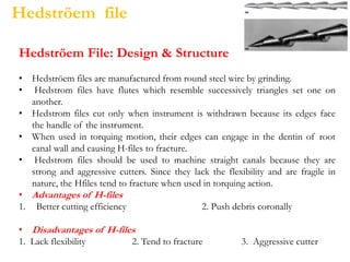 Hedströem file
Hedströem File: Design & Structure
• Hedströem files are manufactured from round steel wire by grinding.
• Hedstrom files have flutes which resemble successively triangles set one on
another.
• Hedstrom files cut only when instrument is withdrawn because its edges face
the handle of the instrument.
• When used in torquing motion, their edges can engage in the dentin of root
canal wall and causing H-files to fracture.
• Hedstrom files should be used to machine straight canals because they are
strong and aggressive cutters. Since they lack the flexibility and are fragile in
nature, the Hfiles tend to fracture when used in torquing action.
• Advantages of H-files
1. Better cutting efficiency 2. Push debris coronally
• Disadvantages of H-files
1. Lack flexibility 2. Tend to fracture 3. Aggressive cutter
 