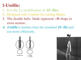 1-Unifile:
1. It is the 1st. modification of H- files.
2. Designed with 2 spirals for cutting blades.
3. The double helix blade represent –S- shape in
cross section .
4. Unifile is huskier than the standard H- file and
cut more efficiently.
 