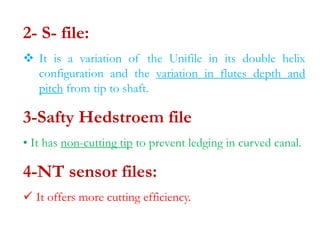 2- S- file:
 It is a variation of the Unifile in its double helix
configuration and the variation in flutes depth and
pitch from tip to shaft.
3-Safty Hedstroem file
• It has non-cutting tip to prevent ledging in curved canal.
4-NT sensor files:
 It offers more cutting efficiency.
 