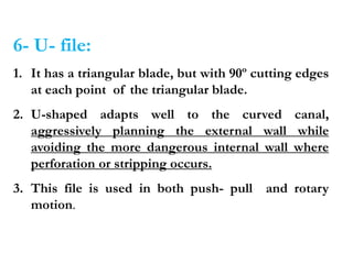 6- U- file:
1. It has a triangular blade, but with 90º cutting edges
at each point of the triangular blade.
2. U-shaped adapts well to the curved canal,
aggressively planning the external wall while
avoiding the more dangerous internal wall where
perforation or stripping occurs.
3. This file is used in both push- pull and rotary
motion.
 