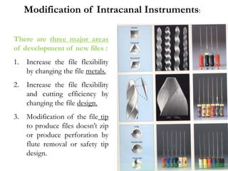 There are three major areas
of development of new files :
1. Increase the file flexibility
by changing the file metals.
2. Increase the file flexibility
and cutting efficiency by
changing the file design.
3. Modification of the file tip
to produce files doesn’t zip
or produce perforation by
flute removal or safety tip
design.
Modification of Intracanal Instruments:
 