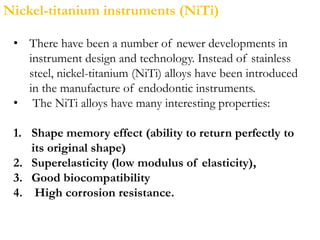 Nickel-titanium instruments (NiTi)
• There have been a number of newer developments in
instrument design and technology. Instead of stainless
steel, nickel-titanium (NiTi) alloys have been introduced
in the manufacture of endodontic instruments.
• The NiTi alloys have many interesting properties:
1. Shape memory effect (ability to return perfectly to
its original shape)
2. Superelasticity (low modulus of elasticity),
3. Good biocompatibility
4. High corrosion resistance.
 