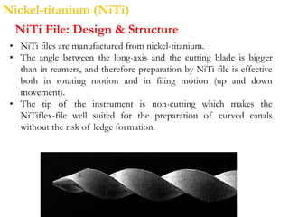 Nickel-titanium (NiTi)
NiTi File: Design & Structure
• NiTi files are manufactured from nickel-titanium.
• The angle between the long-axis and the cutting blade is bigger
than in reamers, and therefore preparation by NiTi file is effective
both in rotating motion and in filing motion (up and down
movement).
• The tip of the instrument is non-cutting which makes the
NiTiflex-file well suited for the preparation of curved canals
without the risk of ledge formation.
 
