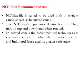 NiTi File: Recommended use
• NiTiflex-file is suited to be used both in straight
canals as well as in curved canals.
• The NiTiflex-file prepares dentin both in filing
motion (up and down) and when rotated.
• In curved canals the recommended techniques are
continuous rotation when the resistance is small
and balanced force against greater resistance.
 
