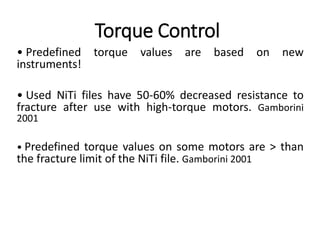Torque Control
• Predefined torque values are based on new
instruments!
• Used NiTi files have 50-60% decreased resistance to
fracture after use with high-torque motors. Gamborini
2001
• Predefined torque values on some motors are > than
the fracture limit of the NiTi file. Gamborini 2001
 