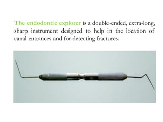 The endodontic explorer is a double-ended, extra-long,
sharp instrument designed to help in the location of
canal entrances and for detecting fractures.
 