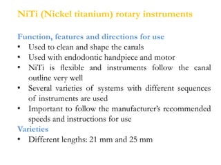 NiTi (Nickel titanium) rotary instruments
Function, features and directions for use
• Used to clean and shape the canals
• Used with endodontic handpiece and motor
• NiTi is ﬂexible and instruments follow the canal
outline very well
• Several varieties of systems with different sequences
of instruments are used
• Important to follow the manufacturer’s recommended
speeds and instructions for use
Varieties
• Different lengths: 21 mm and 25 mm
 