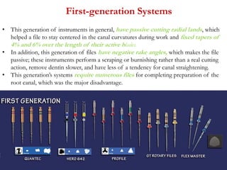 First-generation Systems
• This generation of instruments in general, have passive cutting radial lands, which
helped a file to stay centered in the canal curvatures during work and fixed tapers of
4% and 6% over the length of their active blades.
• In addition, this generation of files have negative rake angles, which makes the file
passive; these instruments perform a scraping or burnishing rather than a real cutting
action, remove dentin slower, and have less of a tendency for canal straightening.
• This generation’s systems require numerous files for completing preparation of the
root canal, which was the major disadvantage.
 