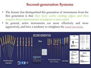 Second-generation Systems
• The feature that distinguished this generation of instruments from the
first generation is that they have active cutting edges and thus
require fewer instruments to prepare a root canal.
• In general, active instruments cut more effectively and more
aggressively, and have a tendency to straighten the canal curvature.
 