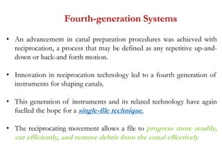 Fourth-generation Systems
• An advancement in canal preparation procedures was achieved with
reciprocation, a process that may be defined as any repetitive up-and-
down or back-and forth motion.
• Innovation in reciprocation technology led to a fourth generation of
instruments for shaping canals.
• This generation of instruments and its related technology have again
fuelled the hope for a single-file technique.
• The reciprocating movement allows a file to progress more readily,
cut efficiently, and remove debris from the canal effectively
 