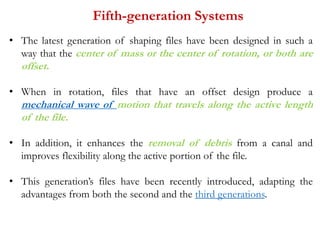 Fifth-generation Systems
• The latest generation of shaping files have been designed in such a
way that the center of mass or the center of rotation, or both are
offset.
• When in rotation, files that have an offset design produce a
mechanical wave of motion that travels along the active length
of the file.
• In addition, it enhances the removal of debris from a canal and
improves flexibility along the active portion of the file.
• This generation’s files have been recently introduced, adapting the
advantages from both the second and the third generations.
 