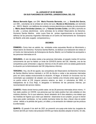 AL JUZGADO Nº 20 DE MADRID
EN SUS FUNCIONES DE CONTROL JURISDICCIONAL DEL CIE
Blanca Bernardo Egea, con DNI María Paramés Bernardo, con , y Eneida Brú García,
con DNI , voluntarias de la entidad sin ánimo de lucro, Mundo en Movimiento, con domicilio
en , 28012, Madrid, con teléfonos de contacto correos electrónicos a efectos de comunicación
y María Jesús Fernández Llamera, con y Yolanda Corrales Cortés, con DNI y domicilio en
la calle y correos electrónicos como activistas de la entidad Observatorio de Derechos 
Humanos Samba Martine, entre cuyos fines de ambas organizaciones se encuentra la
defensa de las personas migrantes internadas en el Centro de Internamiento de  Extranjeros
de Madrid, ante este Juzgado comparecemos y
DECIMOS
PRIMERO.- Como bien es sabido, las entidades antes expuestas Mundo en Movimiento y
Observatorio de Derechos  Humanos Samba Martine, se dedican a la realización de visitas en
el Centro de Internamiento de Extranjeros de Aluche, Madrid, con la finalidad de acompañar a
las personas internadas en él.
SEGUNDO.- A raíz de estas visitas a las personas internadas, el pasado martes 24 tuvimos
conocimiento de que ha habido un brote de COVID19 dentro del CIE. Además, una de las
compañeras pudo entrevistar a algunos internos el día 25 sobre cómo se estaba gestionando
la situación por la Administración del CIE (Adjuntamos informe).
TERCERO.- Hoy, día 26 de agosto, las compañeras del Observatorio de Derechos Humanos
de Samba Martine hemos intentado ir al CIE de Aluche a visitar a las personas internadas
para ver cómo estaba evolucionando la situación. Al llegar, el director en funciones nos ha
comentado que acababan de adoptar una nueva medida unos minutos antes según la cual,
no podría entrar al CIE ninguna persona externa, es decir, ni voluntarios de ONG, ni
trabajadores de la Cruz Roja, ni abogados ni familiares de las personas internas, por
recomendación del servicio médico.
CUARTO.- Hasta donde hemos podido saber, de las 28 personas internadas ahora mismo, 11
han dado positivo en COVID. Las personas que han dado positivo han sido aisladas en dos
módulos distintos. Por lo que sabemos, llevan alrededor de 6 días aislados y nos relatan que
las medidas de higiene que creen que deberían observarse no se cumplen, ya que no tienen
ropa para poder cambiarse, no han podido ducharse todos los días y llevan días sin poder
comer debido a la pérdida del gusto y el olfato y a la sensación de malestar que les produce
la enfermedad.
QUINTO.- El pasado 8 de abril de 2021 se presentó una queja ante todos los Juzgados de
Control del CIE por motivo del protocolo COVID que había decidido adoptar el Centro. En ella,
 