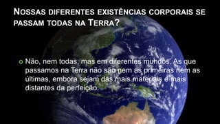 NOSSAS DIFERENTES EXISTÊNCIAS CORPORAIS SE
PASSAM TODAS NA TERRA?
 Não, nem todas, mas em diferentes mundos. As que
passamos na Terra não são nem as primeiras nem as
últimas, embora sejam das mais materiais e mais
distantes da perfeição.
 