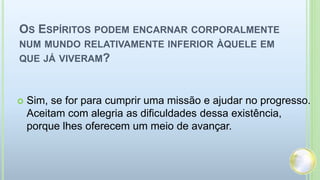 OS ESPÍRITOS PODEM ENCARNAR CORPORALMENTE
NUM MUNDO RELATIVAMENTE INFERIOR ÀQUELE EM
QUE JÁ VIVERAM?
 Sim, se for para cumprir uma missão e ajudar no progresso.
Aceitam com alegria as dificuldades dessa existência,
porque lhes oferecem um meio de avançar.
 