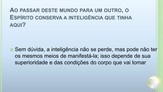 AO PASSAR DESTE MUNDO PARA UM OUTRO, O
ESPÍRITO CONSERVA A INTELIGÊNCIA QUE TINHA
AQUI?
 Sem dúvida, a inteligência não se perde, mas pode não ter
os mesmos meios de manifestá-la; isso depende de sua
superioridade e das condições do corpo que vai tomar
 
