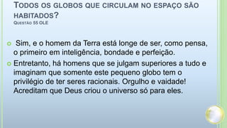 TODOS OS GLOBOS QUE CIRCULAM NO ESPAÇO SÃO
HABITADOS?
QUESTÃO 55 OLE
 Sim, e o homem da Terra está longe de ser, como pensa,
o primeiro em inteligência, bondade e perfeição.
 Entretanto, há homens que se julgam superiores a tudo e
imaginam que somente este pequeno globo tem o
privilégio de ter seres racionais. Orgulho e vaidade!
Acreditam que Deus criou o universo só para eles.
 