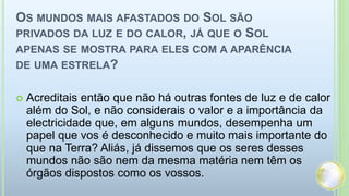 OS MUNDOS MAIS AFASTADOS DO SOL SÃO
PRIVADOS DA LUZ E DO CALOR, JÁ QUE O SOL
APENAS SE MOSTRA PARA ELES COM A APARÊNCIA
DE UMA ESTRELA?
 Acreditais então que não há outras fontes de luz e de calor
além do Sol, e não considerais o valor e a importância da
electricidade que, em alguns mundos, desempenha um
papel que vos é desconhecido e muito mais importante do
que na Terra? Aliás, já dissemos que os seres desses
mundos não são nem da mesma matéria nem têm os
órgãos dispostos como os vossos.
 