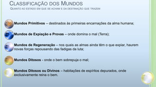 CLASSIFICAÇÃO DOS MUNDOS
QUANTO AO ESTADO EM QUE SE ACHAM E DA DESTINAÇÃO QUE TRAZEM
 Mundos Primitivos – destinados às primeiras encarnações da alma humana;
 Mundos de Expiação e Provas – onde domina o mal (Terra);
 Mundos de Regeneração – nos quais as almas ainda têm o que expiar, haurem
novas forças repousando das fadigas da luta;
 Mundos Ditosos - onde o bem sobrepuja o mal;
 Mundos Ditosos ou Divinos – habitações de espíritos depurados, onde
exclusivamente reina o bem.
 