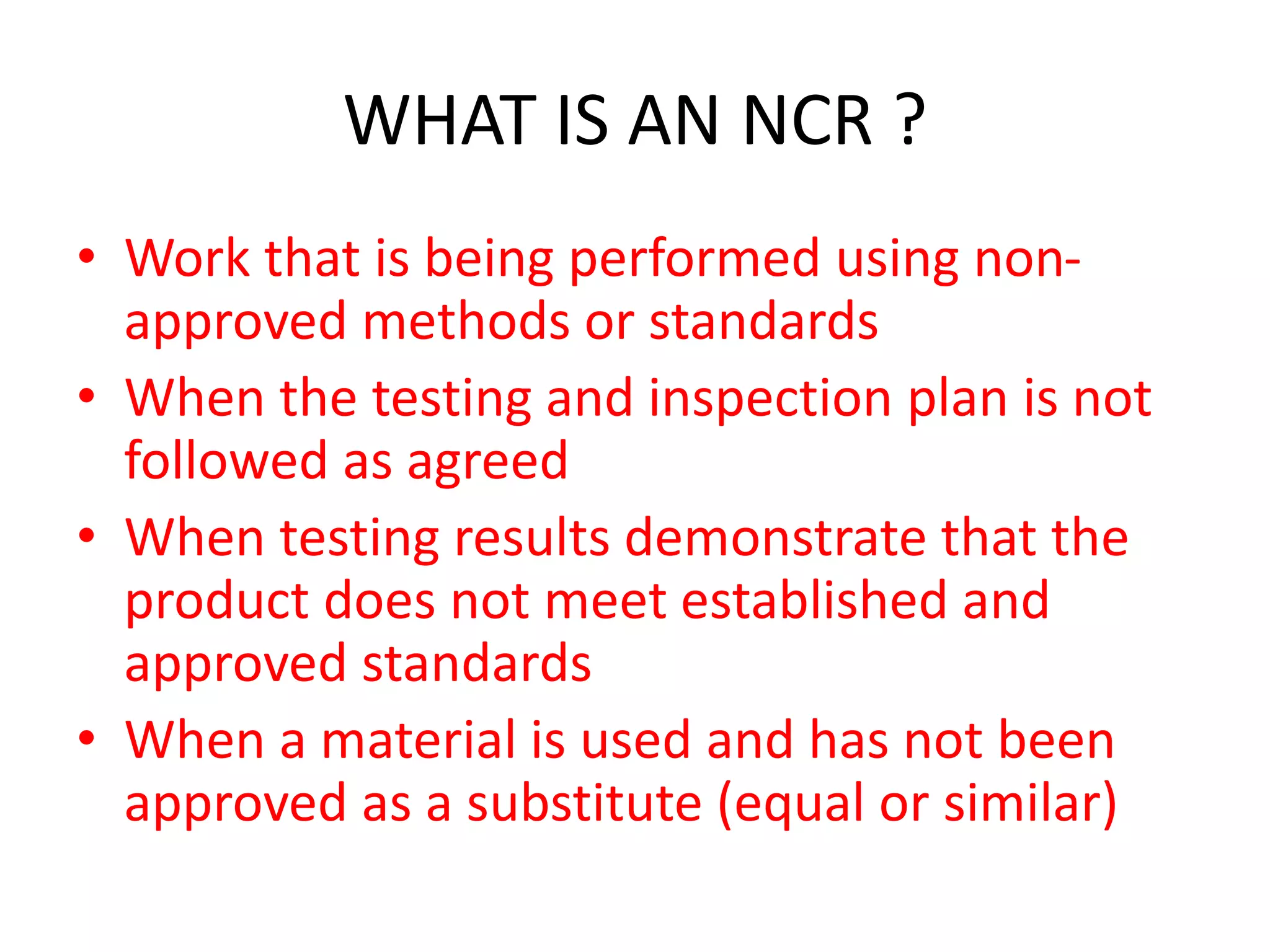 WHAT IS AN NCR ?
• Work that is being performed using non-
approved methods or standards
• When the testing and inspection plan is not
followed as agreed
• When testing results demonstrate that the
product does not meet established and
approved standards
• When a material is used and has not been
approved as a substitute (equal or similar)
 