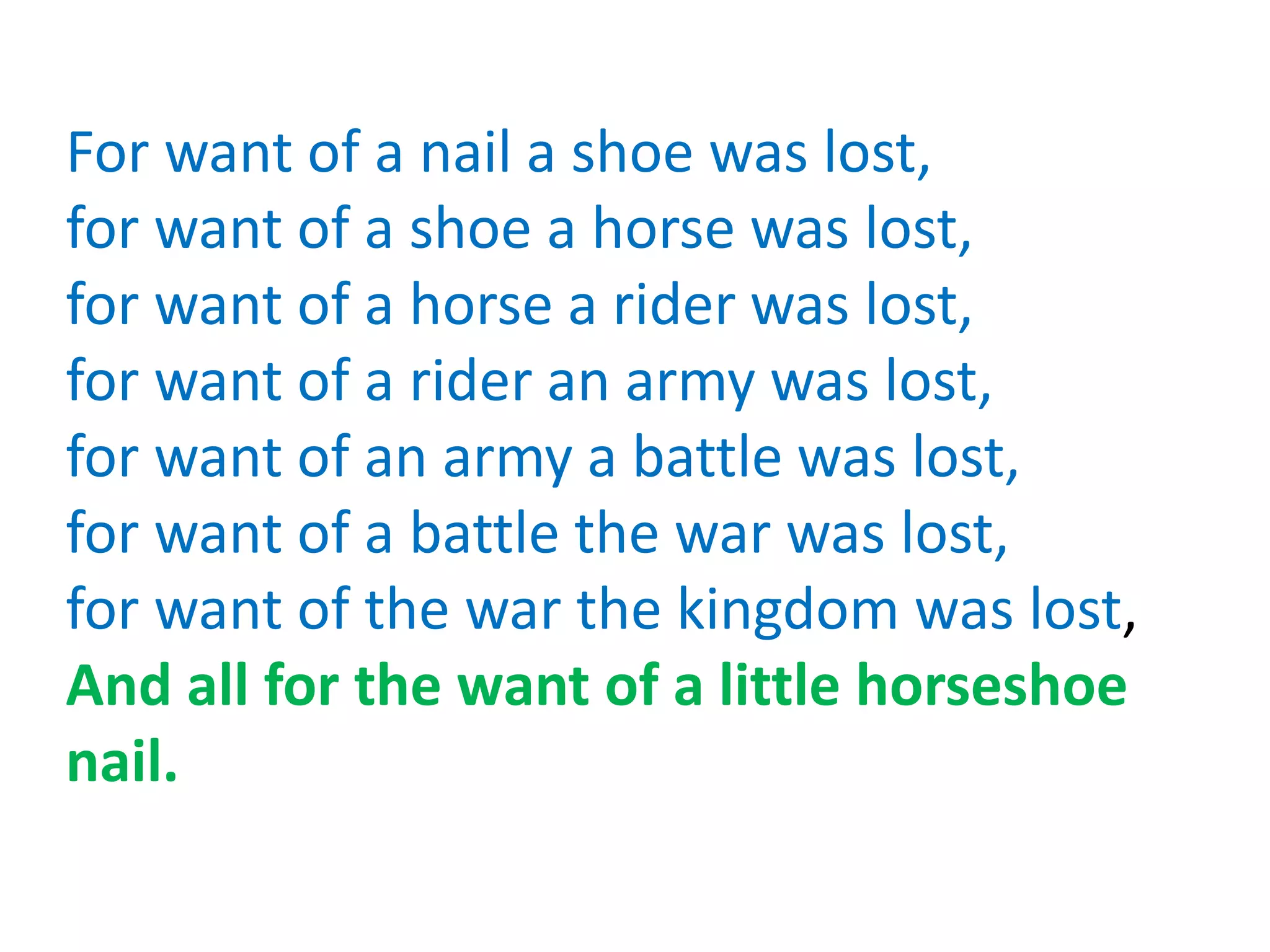 For want of a nail a shoe was lost,
for want of a shoe a horse was lost,
for want of a horse a rider was lost,
for want of a rider an army was lost,
for want of an army a battle was lost,
for want of a battle the war was lost,
for want of the war the kingdom was lost,
And all for the want of a little horseshoe
nail.
 