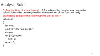 Analysis Rules…
5. Running time of a function call is 1 for setup + the time for any parameter
calculations + the time required for the execution of the function body.
Examples:1 compute the following time unit or T(n)?
int count()
{
int k=0;
cout<< “Enter an integer”;
cin>>n;
for (i=0;i<n;i++)
k=k+1;
return 0;
}
20
 