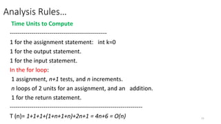 Analysis Rules…
Time Units to Compute
-------------------------------------------------
1 for the assignment statement: int k=0
1 for the output statement.
1 for the input statement.
In the for loop:
1 assignment, n+1 tests, and n increments.
n loops of 2 units for an assignment, and an addition.
1 for the return statement.
-------------------------------------------------------------------
T (n)= 1+1+1+(1+n+1+n)+2n+1 = 4n+6 = O(n) 21
 