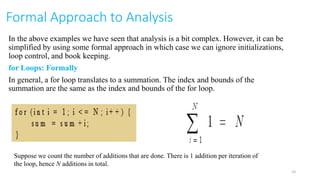 Formal Approach to Analysis
In the above examples we have seen that analysis is a bit complex. However, it can be
simplified by using some formal approach in which case we can ignore initializations,
loop control, and book keeping.
for Loops: Formally
In general, a for loop translates to a summation. The index and bounds of the
summation are the same as the index and bounds of the for loop.
Suppose we count the number of additions that are done. There is 1 addition per iteration of
the loop, hence N additions in total.
23
 