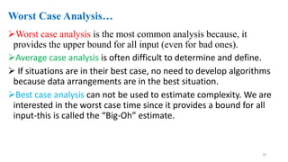 Worst Case Analysis…
Worst case analysis is the most common analysis because, it
provides the upper bound for all input (even for bad ones).
Average case analysis is often difficult to determine and define.
 If situations are in their best case, no need to develop algorithms
because data arrangements are in the best situation.
Best case analysis can not be used to estimate complexity. We are
interested in the worst case time since it provides a bound for all
input-this is called the “Big-Oh” estimate.
28
 