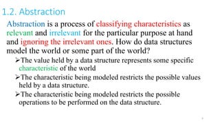 1.2. Abstraction
Abstraction is a process of classifying characteristics as
relevant and irrelevant for the particular purpose at hand
and ignoring the irrelevant ones. How do data structures
model the world or some part of the world?
The value held by a data structure represents some specific
characteristic of the world
The characteristic being modeled restricts the possible values
held by a data structure.
The characteristic being modeled restricts the possible
operations to be performed on the data structure.
4
 