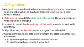 1.2.Algorithms
An algorithm is a well-defined computational procedure that takes some
value or a set of values as input and produces some value or a set of
values as output.
 Data structures model the static part of the world. They are unchanging
while the world is changing.
 In order to model the dynamic part of the world we need to work with
algorithms.
 Algorithms are the dynamic part of a program’s world model.
An algorithm transforms data structures from one state to another state
in two ways:
• An algorithm may change the value held by a data structure
• An algorithm may change the data structure itself
5
 