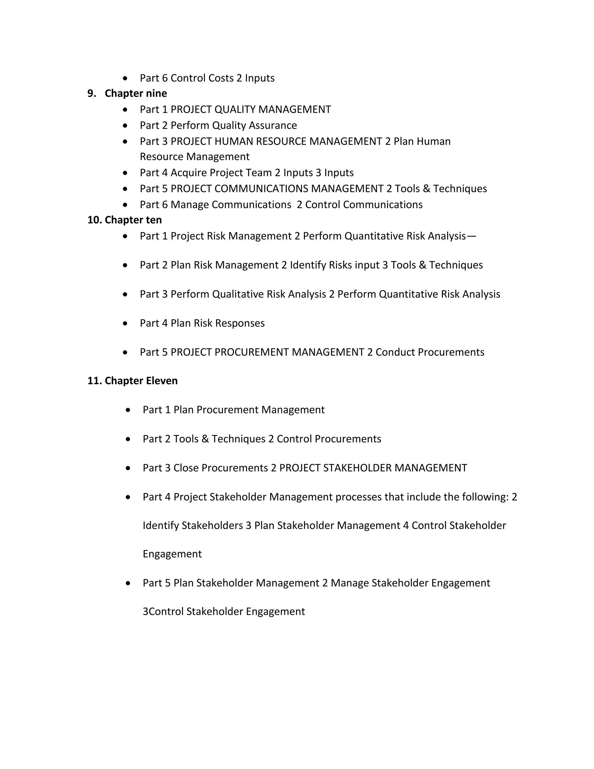  Part 6 Control Costs 2 Inputs
9. Chapter nine
 Part 1 PROJECT QUALITY MANAGEMENT
 Part 2 Perform Quality Assurance
 Part 3 PROJECT HUMAN RESOURCE MANAGEMENT 2 Plan Human
Resource Management
 Part 4 Acquire Project Team 2 Inputs 3 Inputs
 Part 5 PROJECT COMMUNICATIONS MANAGEMENT 2 Tools & Techniques
 Part 6 Manage Communications 2 Control Communications
10. Chapter ten
 Part 1 Project Risk Management 2 Perform Quantitative Risk Analysis—
 Part 2 Plan Risk Management 2 Identify Risks input 3 Tools & Techniques
 Part 3 Perform Qualitative Risk Analysis 2 Perform Quantitative Risk Analysis
 Part 4 Plan Risk Responses
 Part 5 PROJECT PROCUREMENT MANAGEMENT 2 Conduct Procurements
11. Chapter Eleven
 Part 1 Plan Procurement Management
 Part 2 Tools & Techniques 2 Control Procurements
 Part 3 Close Procurements 2 PROJECT STAKEHOLDER MANAGEMENT
 Part 4 Project Stakeholder Management processes that include the following: 2
Identify Stakeholders 3 Plan Stakeholder Management 4 Control Stakeholder
Engagement
 Part 5 Plan Stakeholder Management 2 Manage Stakeholder Engagement
3Control Stakeholder Engagement
 