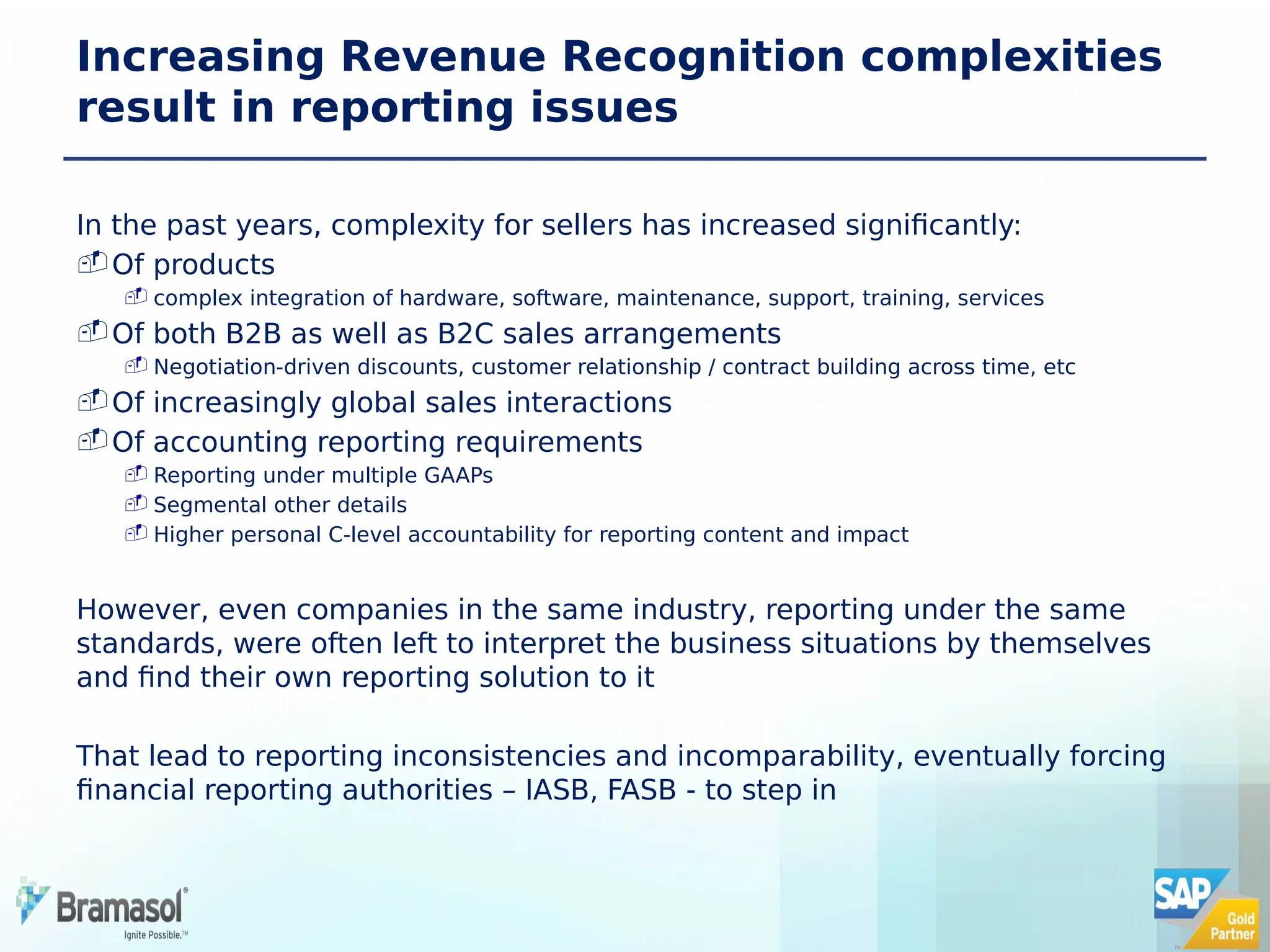 Increasing Revenue Recognition complexities
result in reporting issues
In the past years, complexity for sellers has increased significantly:
Of products
 complex integration of hardware, software, maintenance, support, training, services
Of both B2B as well as B2C sales arrangements
 Negotiation-driven discounts, customer relationship / contract building across time, etc
Of increasingly global sales interactions
Of accounting reporting requirements
 Reporting under multiple GAAPs
 Segmental other details
 Higher personal C-level accountability for reporting content and impact
However, even companies in the same industry, reporting under the same
standards, were often left to interpret the business situations by themselves
and find their own reporting solution to it
That lead to reporting inconsistencies and incomparability, eventually forcing
financial reporting authorities – IASB, FASB - to step in
 