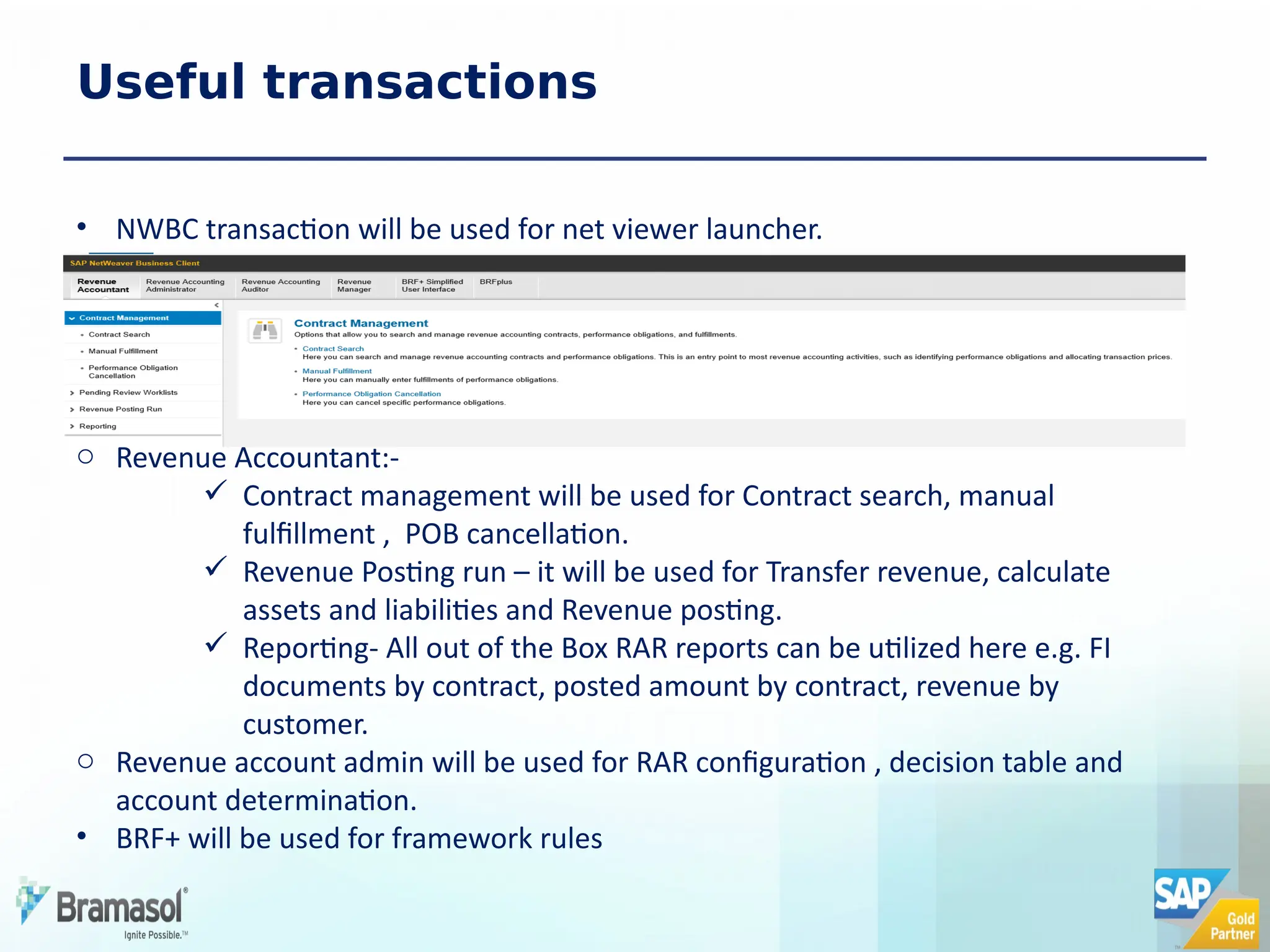 Useful transactions
• NWBC transaction will be used for net viewer launcher.
o Revenue Accountant:-
 Contract management will be used for Contract search, manual
fulfillment , POB cancellation.
 Revenue Posting run – it will be used for Transfer revenue, calculate
assets and liabilities and Revenue posting.
 Reporting- All out of the Box RAR reports can be utilized here e.g. FI
documents by contract, posted amount by contract, revenue by
customer.
o Revenue account admin will be used for RAR configuration , decision table and
account determination.
• BRF+ will be used for framework rules
 