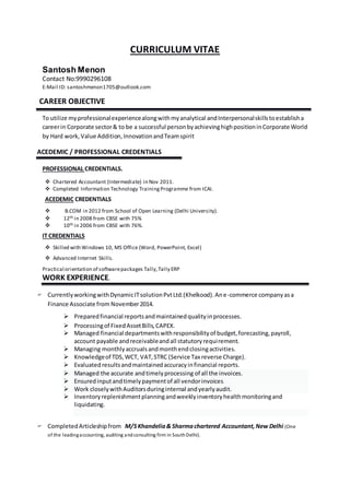 CURRICULUM VITAE
Santosh Menon
Contact No:9990296108
E-Mail ID: santoshmenon1705@outlook.com
CAREER OBJECTIVE
To utilize myprofessionalexperiencealongwithmyanalytical andInterpersonalskillstoestablisha
careerin Corporate sector& to be a successful personbyachievinghighpositioninCorporate World
by Hard work,Value Addition,InnovationandTeamspirit
ACEDEMIC / PROFESSIONAL CREDENTIALS
PROFESSIONAL CREDENTIALS.
 Chartered Accountant (Intermediate) in Nov 2011.
 Completed Information Technology TrainingProgramme from ICAI.
ACEDEMIC CREDENTIALS
 B.COM in 2012 from School of Open Learning (Delhi University).
 12th in 2008 from CBSE with 75%
 10th in 2006 from CBSE with 76%.
IT CREDENTIALS
 Skilled with Windows 10, MS Office (Word, PowerPoint, Excel)
 Advanced Internet Skills.
Practical orientation of softwarepackages Tally,Tally ERP
WORK EXPERIENCE.
 CurrentlyworkingwithDynamicITsolutionPvtLtd.(Khelkood).Ane-commerce companyasa
Finance Associate from November2014.
 Preparedfinancial reportsandmaintainedqualityinprocesses.
 Processingof FixedAssetBills,CAPEX.
 Managed financial departmentswithresponsibilityof budget,forecasting,payroll,
account payable andreceivableandall statutoryrequirement.
 Managing monthlyaccrualsandmonthendclosingactivities.
 Knowledgeof TDS,WCT, VAT,STRC (Service Tax reverse Charge).
 Evaluatedresultsandmaintainedaccuracyinfinancial reports.
 Managed the accurate andtimelyprocessing of all the invoices.
 Ensuredinputandtimelypaymentof all vendorinvoices.
 Work closelywithAuditorsduringinternal andyearlyaudit.
 Inventoryreplenishmentplanningandweeklyinventoryhealthmonitoringand
liquidating.
 CompletedArticleshipfrom M/SKhandelia& Sharmachartered Accountant,New Delhi (One
of the leadingaccounting, auditing andconsulting firm in SouthDelhi).
 