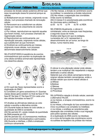 processo de divisão celular podemos afirmar que    (16) Na meiose, a divisão do centrômero ocorre
essa recuperação óssea foi possível porque as      na anáfase I e caracteriza a divisão reducional.
células:                                           (32) Na mitose, a separação das cromátides
a) Multiplicaram-se por meiose, originando novas   irmãs ocorre na telófase.
células, num processo chamado de renovação         (64) A meiose II é caracterizada pela ocorrência
celular.                                           de citocinese após a telófase II.
b) Renovaram-se e substituíram as células          a) 03 b) 10       c) 74     d) 78 e) NDA
mortas por meio do crescimento do volume
celular.                                           58) (FAB/04) Atualmente, o câncer é
c) Por mitose, reproduziram-se repondo aquelas     considerado, entre as doenças mais freqüentes,
que foram mortas, num processo chamado de          a segunda causa de morte.
regeneração celular.                               Analise esta figura em que os estágios,
d) Reproduziram-se continuamente, por              numerados de I a IV, representam o
reprodução sexuada, originando novas células,      desenvolvimento de um tumor, ao longo do
que substituíram as que morreram.                  tempo, numa mesma área:
e) Dividiram-se continuamente por meiose,
originando novas células, num processo
denominado desenvolvimento celular.

56) (FUVEST/2003) A seqüência de eventos
cromossômicos que ocorrem na duplicação de
uma célula somática animal está representada
nos desenhos abaixo.


                                                   O câncer é uma alteração celular onde células
                                                   tendem a se multiplicar não respeitando o espaço
                                                   destinado a outras células.
                                                   Sabendo que uma célula cancerígena tende a
                                                   originar células também cancerígenas, então a
                                                   divisão celular que ocorre nestas células é:
                                                   a) Mitose
                                                   b)Seilose
a) Em qual das fases representadas ocorre a        c) Meiose
duplicação do DNA?                                 d) Fagocitose
b) Considere um gene autossômico H. Quantas        e) Pinocitose
cópias desse gene existem no final da fase A? Na
fase B? Na fase C? Na fase D? Em cada uma          59) (UFRA)Em relação à divisão celular, assinale
das células formadas na fase E?                    a alternativa FALSA:
                                                   a) na meiose, a sinapse cromossômica, ocorre na
57) Analise as afirmativas relativas ao ciclo      telófase II
celular e escolha a alternativa correta.           b) na mitose, a formação do fuso acromático tem
(01) Durante todas as fases do ciclo celular, a    início na prófase e se completa na metáfase;
quantidade de DNA é constante.                     c) na mitose, a anáfase se caracteriza pela
(02) No período G1, existe metade da quantidade    separação das croinétides irmãs e sua migração
de DNA presente em G2.                             para pólos opostos das células;
(04) No período G2, os cromossomos meióticos       d) a duplicação do DNA ocorre na intesfase;
já se encontram individualizados e permutados.     e) o início da formação dos cromômeros ocorre
(08) Durante a intérfase, o DNA é sintetizado      na subfase de leptóteno da prófase Ida meiose.
continua e ativamente.




                                                                                                      10
 