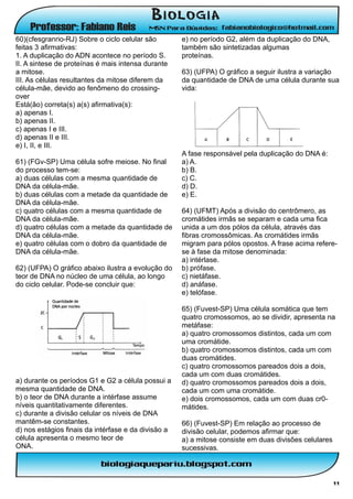 60)(cfesgranrio-RJ) Sobre o ciclo celular são        e) no período G2, além da duplicação do DNA,
feitas 3 afirmativas:                                também são sintetizadas algumas
1. A duplicação do ADN acontece no período S.        proteínas.
II. A sintese de proteínas é mais intensa durante
a mitose.                                            63) (UFPA) O gráfico a seguir ilustra a variação
III. As células resultantes da mitose diferem da     da quantidade de DNA de uma célula durante sua
célula-mãe, devido ao fenômeno do crossing-          vida:
over
Está(ão) correta(s) a(s) afirmativa(s):
a) apenas I.
b) apenas II.
c) apenas I e III.
d) apenas II e III.
e) I, II, e III.
                                                     A fase responsável pela duplicação do DNA é:
61) (FGv-SP) Uma célula sofre meiose. No final       a) A.
do processo tem-se:                                  b) B.
a) duas células com a mesma quantidade de            c) C.
DNA da célula-mãe.                                   d) D.
b) duas células com a metade da quantidade de        e) E.
DNA da célula-mãe.
c) quatro células com a mesma quantidade de          64) (UFMT) Após a divisão do centrômero, as
DNA da célula-mãe.                                   cromátides irmãs se separam e cada uma fica
d) quatro células com a metade da quantidade de      unida a um dos pólos da célula, através das
DNA da célula-mãe.                                   fibras cromossômicas. As cromátides irmãs
e) quatro células com o dobro da quantidade de       migram para pólos opostos. A frase acima refere-
DNA da célula-mãe.                                   se à fase da mitose denominada:
                                                     a) intérlase.
62) (UFPA) O gráfico abaixo ilustra a evolução do    b) prófase.
teor de DNA no núcleo de uma célula, ao longo        c) nietáfase.
do ciclo celular. Pode-se concluir que:              d) anáfase.
                                                     e) telófase.

                                                     65) (Fuvest-SP) Uma célula somática que tem
                                                     quatro cromossomos, ao se dividir, apresenta na
                                                     metáfase:
                                                     a) quatro cromossomos distintos, cada um com
                                                     uma cromátide.
                                                     b) quatro cromossomos distintos, cada um com
                                                     duas cromátides.
                                                     c) quatro cromossomos pareados dois a dois,
                                                     cada um com duas cromátides.
a) durante os períodos G1 e G2 a célula possui a     d) quatro cromossomos pareados dois a dois,
mesma quantidade de DNA.                             cada um com uma cromátide.
b) o teor de DNA durante a intérfase assume          e) dois cromossomos, cada um com duas cr0-
níveis quantitativamente diferentes.                 mátides.
c) durante a divisão celular os níveis de DNA
mantêm-se constantes.                                66) (Fuvest-SP) Em relação ao processo de
d) nos estágios finais da intérfase e da divisão a   divisão celular, podemos afirmar que:
célula apresenta o mesmo teor de                     a) a mitose consiste em duas divisões celulares
ONA.                                                 sucessivas.



                                                                                                       11
 